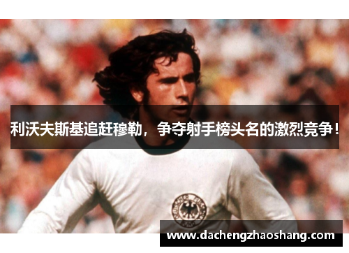 利沃夫斯基追赶穆勒，争夺射手榜头名的激烈竞争！