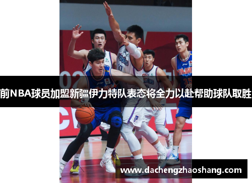 前NBA球员加盟新疆伊力特队表态将全力以赴帮助球队取胜