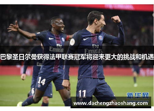 巴黎圣日尔曼获得法甲联赛冠军将迎来更大的挑战和机遇