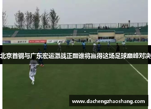 北京首钢与广东宏运激战正酣谁将赢得这场足球巅峰对决