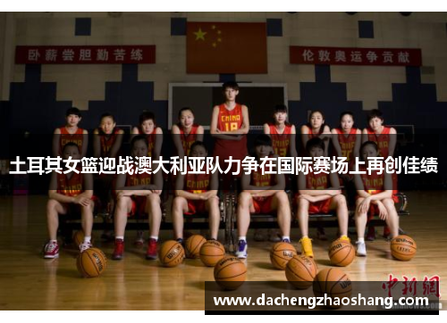 土耳其女篮迎战澳大利亚队力争在国际赛场上再创佳绩