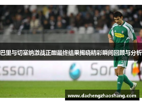巴里与切塞纳激战正酣最终结果揭晓精彩瞬间回顾与分析
