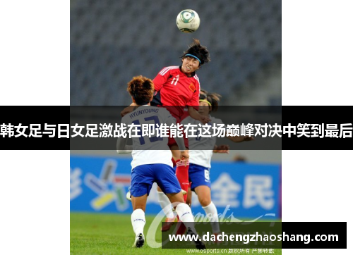 韩女足与日女足激战在即谁能在这场巅峰对决中笑到最后