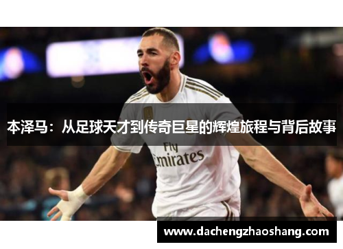 本泽马：从足球天才到传奇巨星的辉煌旅程与背后故事