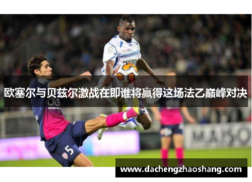 欧塞尔与贝兹尔激战在即谁将赢得这场法乙巅峰对决